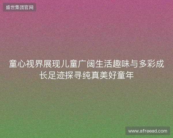 童心视界展现儿童广阔生活趣味与多彩成长足迹探寻纯真美好童年